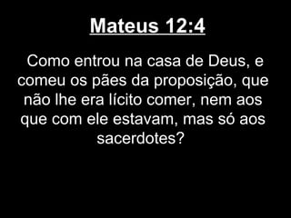 Mateus 12:4
 Como entrou na casa de Deus, e
comeu os pães da proposição, que
 não lhe era lícito comer, nem aos
que com ele estavam, mas só aos
           sacerdotes?
 