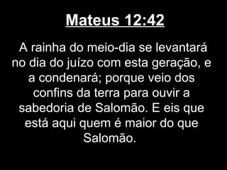 Mateus 12:42
 A rainha do meio-dia se levantará
no dia do juízo com esta geração, e
   a condenará; porque veio dos
    confins da terra para ouvir a
 sabedoria de Salomão. E eis que
  está aqui quem é maior do que
             Salomão.
 