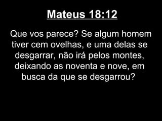 Mateus 18:12
Que vos parece? Se algum homem
tiver cem ovelhas, e uma delas se
 desgarrar, não irá pelos montes,
 deixando as noventa e nove, em
   busca da que se desgarrou?
 