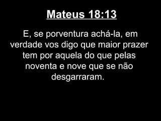 Mateus 18:13
   E, se porventura achá-la, em
verdade vos digo que maior prazer
   tem por aquela do que pelas
    noventa e nove que se não
          desgarraram.
 