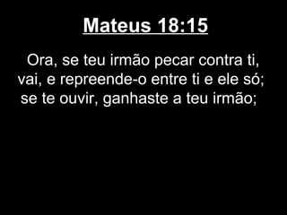 Mateus 18:15
 Ora, se teu irmão pecar contra ti,
vai, e repreende-o entre ti e ele só;
se te ouvir, ganhaste a teu irmão;
 