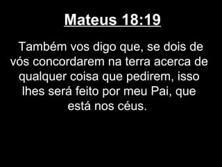Mateus 18:19
 Também vos digo que, se dois de
vós concordarem na terra acerca de
 qualquer coisa que pedirem, isso
  lhes será feito por meu Pai, que
          está nos céus.
 