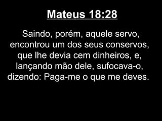 Mateus 18:28
    Saindo, porém, aquele servo,
 encontrou um dos seus conservos,
   que lhe devia cem dinheiros, e,
  lançando mão dele, sufocava-o,
dizendo: Paga-me o que me deves.
 