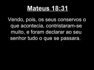 Mateus 18:31
Vendo, pois, os seus conservos o
 que acontecia, contristaram-se
 muito, e foram declarar ao seu
 senhor tudo o que se passara.
 