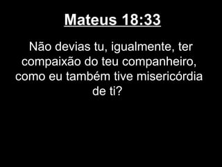 Mateus 18:33
  Não devias tu, igualmente, ter
 compaixão do teu companheiro,
como eu também tive misericórdia
             de ti?
 
