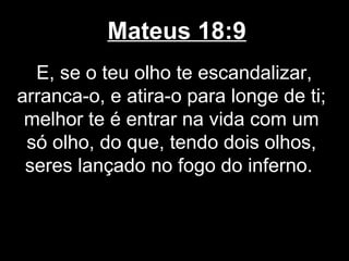 Mateus 18:9
  E, se o teu olho te escandalizar,
arranca-o, e atira-o para longe de ti;
 melhor te é entrar na vida com um
 só olho, do que, tendo dois olhos,
 seres lançado no fogo do inferno.
 