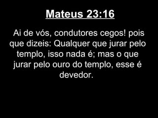 Mateus 23:16
 Ai de vós, condutores cegos! pois
que dizeis: Qualquer que jurar pelo
  templo, isso nada é; mas o que
 jurar pelo ouro do templo, esse é
             devedor.
 