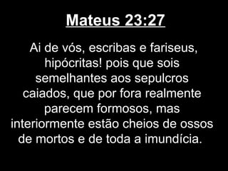 Mateus 23:27
    Ai de vós, escribas e fariseus,
       hipócritas! pois que sois
     semelhantes aos sepulcros
   caiados, que por fora realmente
       parecem formosos, mas
interiormente estão cheios de ossos
  de mortos e de toda a imundícia.
 