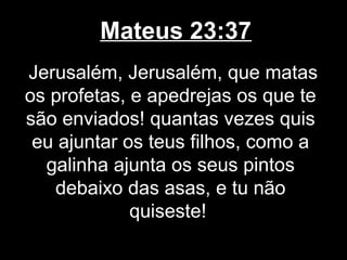 Mateus 23:37
Jerusalém, Jerusalém, que matas
os profetas, e apedrejas os que te
são enviados! quantas vezes quis
 eu ajuntar os teus filhos, como a
  galinha ajunta os seus pintos
   debaixo das asas, e tu não
             quiseste!
 