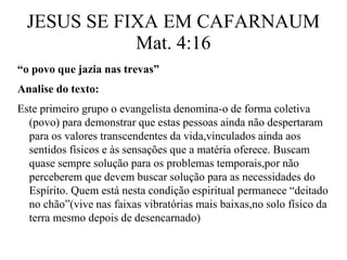 JESUS SE FIXA EM CAFARNAUM 
Mat. 4:16 
“o povo que jazia nas trevas” 
Analise do texto: 
Este primeiro grupo o evangelista denomina-o de forma coletiva 
(povo) para demonstrar que estas pessoas ainda não despertaram 
para os valores transcendentes da vida,vinculados ainda aos 
sentidos físicos e às sensações que a matéria oferece. Buscam 
quase sempre solução para os problemas temporais,por não 
perceberem que devem buscar solução para as necessidades do 
Espírito. Quem está nesta condição espiritual permanece “deitado 
no chão”(vive nas faixas vibratórias mais baixas,no solo físico da 
terra mesmo depois de desencarnado) 
 