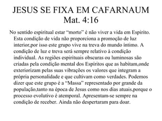 JESUS SE FIXA EM CAFARNAUM 
Mat. 4:16 
No sentido espiritual estar “morto” é não viver a vida em Espirito. 
Esta condição de vida não proporciona a promoção de luz 
interior,por isso este grupo vive na treva do mundo íntimo. A 
condição de luz e treva será sempre relativo à condição 
individual. As regiões espirituais obscuras ou luminosas são 
criadas pela condição mental dos Espíritos que as habitam,onde 
exteriorizam pelas suas vibrações os valores que integram a 
própria personalidade e que cultivam como verdades. Podemos 
dizer que este grupo é a “Massa” representado por grande da 
população,tanto na época de Jesus como nos dias atuais,porque o 
processo evolutivo é atemporal. Apresentam-se sempre na 
condição de receber. Ainda não despertaram para doar. 
 