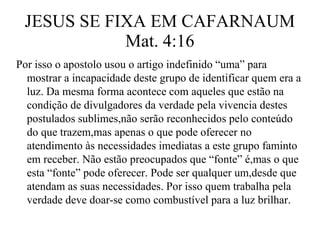JESUS SE FIXA EM CAFARNAUM 
Mat. 4:16 
Por isso o apostolo usou o artigo indefinido “uma” para 
mostrar a incapacidade deste grupo de identificar quem era a 
luz. Da mesma forma acontece com aqueles que estão na 
condição de divulgadores da verdade pela vivencia destes 
postulados sublimes,não serão reconhecidos pelo conteúdo 
do que trazem,mas apenas o que pode oferecer no 
atendimento às necessidades imediatas a este grupo faminto 
em receber. Não estão preocupados que “fonte” é,mas o que 
esta “fonte” pode oferecer. Pode ser qualquer um,desde que 
atendam as suas necessidades. Por isso quem trabalha pela 
verdade deve doar-se como combustível para a luz brilhar. 
 