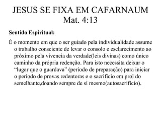 JESUS SE FIXA EM CAFARNAUM 
Mat. 4:13 
Sentido Espiritual: 
É o momento em que o ser guiado pela individualidade assume 
o trabalho consciente de levar o consolo e esclarecimento ao 
próximo pela vivencia da verdade(leis divinas) como único 
caminho da própria redenção. Para isto necessita deixar o 
“lugar que o guardava” (período de preparação) para iniciar 
o período de provas redentoras e o sacrifício em prol do 
semelhante,doando sempre de si mesmo(autosacrifício). 
 