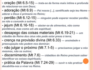 - oração (Mt 6.5-15) — trata-se da forma mais íntima e profunda
de relacionar-se com Deus;
- adoração (Mt 6.9) — Pai nosso [...], santificado seja teu Nome —
adorar a Deus é primazia no Reino;
- perdão (Mt 6.12-15) — ninguém pode esperar receber perdão,
se não o concede a outrem;
- jejum (Mt 6.16-18) — abster-se de alimentos, não como
penitência, mas como um ato espiritual;
- desapego das coisas materiais (Mt 6.19-21) — um
cidadão do Reino dos céus não pode estar preso à terra;
- crença na provisão divina (Mt 6.33) — ansiedade e
preocupação não podem nos dominar;
- não julgar o próximo (Mt 7.1-5) — precisamos julgar a nós
mesmos, não os outros;
- discernimento (Mt 7.6) — cidadãos do Reino precisam saber
identificar as coisas espirituais;
- prática da Palavra (Mt 7.24-29) — ouvir e não praticar
desabilita-nos a viver no Reino.
 