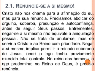 2.1. RENUNCIE-SE A SI MESMO!
Cristo não nos chama para a afirmação do eu,
mas para sua renúncia. Precisamos abdicar do
orgulho, soberba, presunção e autoconfiança,
antes de seguir Seus passos. Entrementes,
negar-se a si mesmo não equivale à aniquilação
pessoal. Não se trata de anular-se, mas de
servir a Cristo e ao Reino com prioridade. Negar
a si mesmo implica permitir o reinado soberano
de Jesus, onde o ego tenha previamente
exercido total controle. No reino dos homens, o
ego predomina; no Reino de Deus, é preciso
renúncia.
 