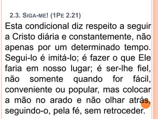 2.3. SIGA-ME! (1PE 2.21)
Esta condicional diz respeito a seguir
a Cristo diária e constantemente, não
apenas por um determinado tempo.
Segui-lo é imitá-lo; é fazer o que Ele
faria em nosso lugar; é ser-lhe fiel,
não somente quando for fácil,
conveniente ou popular, mas colocar
a mão no arado e não olhar atrás,
seguindo-o, pela fé, sem retroceder.
 
