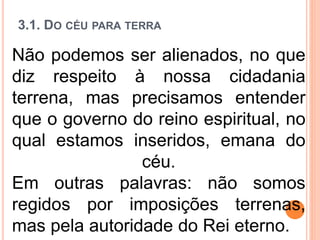3.1. DO CÉU PARA TERRA
Não podemos ser alienados, no que
diz respeito à nossa cidadania
terrena, mas precisamos entender
que o governo do reino espiritual, no
qual estamos inseridos, emana do
céu.
Em outras palavras: não somos
regidos por imposições terrenas,
mas pela autoridade do Rei eterno.
 