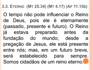 3.3. ETERNO (MT 25.34) (MT 4.17) (AP 11.15B)
O tempo não pode influenciar o Reino
de Deus, pois ele é eternamente
(passado, presente e futuro). O Reino
já estava preparado antes da
fundação do mundo; desde a
pregação de Jesus, ele está presente
entre nós; mas, em um futuro breve,
será estabelecido para sempre.
Somos cidadãos de um reino eterno.
 