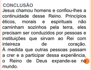 CONCLUSÃO
Jesus chamou homens e confiou-lhes a
continuidade desse Reino. Princípios
éticos, morais e espirituais não
caminham sozinhos pela terra, eles
precisam ser conduzidos por pessoas e
instituições que sirvam ao Rei com
inteireza de coração.
À medida que outras pessoas passam
a crer e a participar dessa experiência,
o Reino de Deus expande-se no
mundo.
 