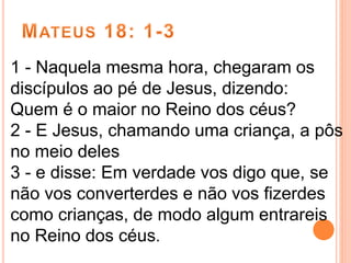 1 - Naquela mesma hora, chegaram os
discípulos ao pé de Jesus, dizendo:
Quem é o maior no Reino dos céus?
2 - E Jesus, chamando uma criança, a pôs
no meio deles
3 - e disse: Em verdade vos digo que, se
não vos converterdes e não vos fizerdes
como crianças, de modo algum entrareis
no Reino dos céus.
 