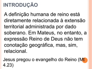 INTRODUÇÃO
A definição humana de reino está
diretamente relacionada à extensão
territorial administrada por dado
soberano. Em Mateus, no entanto, a
expressão Reino de Deus não tem
conotação geográfica, mas, sim,
relacional.
Jesus pregou o evangelho do Reino (Mt
4.23)
 