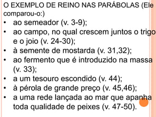 O EXEMPLO DE REINO NAS PARÁBOLAS (Ele
comparou-o:)
• ao semeador (v. 3-9);
• ao campo, no qual crescem juntos o trigo
e o joio (v. 24-30);
• à semente de mostarda (v. 31,32);
• ao fermento que é introduzido na massa
(v. 33);
• a um tesouro escondido (v. 44);
• à pérola de grande preço (v. 45,46);
• a uma rede lançada ao mar que apanha
toda qualidade de peixes (v. 47-50).
 