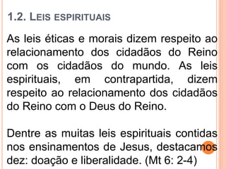 1.2. LEIS ESPIRITUAIS
As leis éticas e morais dizem respeito ao
relacionamento dos cidadãos do Reino
com os cidadãos do mundo. As leis
espirituais, em contrapartida, dizem
respeito ao relacionamento dos cidadãos
do Reino com o Deus do Reino.
Dentre as muitas leis espirituais contidas
nos ensinamentos de Jesus, destacamos
dez: doação e liberalidade. (Mt 6: 2-4)
 