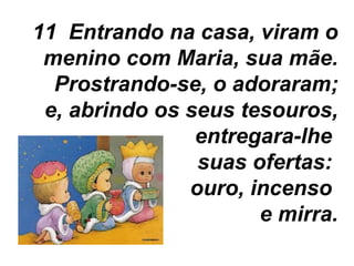 11  Entrando na casa, viram o menino com Maria, sua mãe. Prostrando-se, o adoraram; e, abrindo os seus tesouros, entregara-lhe  suas ofertas:  ouro, incenso  e mirra. 