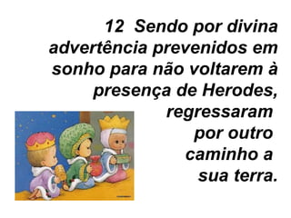 12  Sendo por divina advertência prevenidos em sonho para não voltarem à presença de Herodes, regressaram  por outro  caminho a  sua terra. 