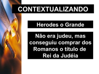 CONTEXTUALIZANDO Herodes o Grande Não era judeu, mas conseguiu comprar dos Romanos o título de  Rei da Judéia 