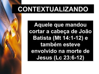 CONTEXTUALIZANDO Aquele que mandou cortar a cabeça de João Batista (Mt 14:1-12) e também esteve envolvido na morte de Jesus (Lc 23:6-12) 