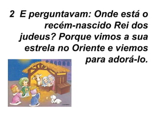 2  E perguntavam: Onde está o recém-nascido Rei dos judeus? Porque vimos a sua estrela no Oriente e viemos para adorá-lo. 