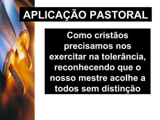 APLICAÇÃO PASTORAL Como cristãos precisamos nos exercitar na tolerância, reconhecendo que o nosso mestre acolhe a todos sem distinção 