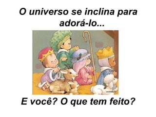 O universo se inclina para adorá-lo... E você? O que tem feito? 