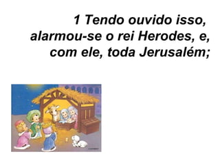 Tendo ouvido isso,  alarmou-se o rei Herodes, e, com ele, toda Jerusalém; 