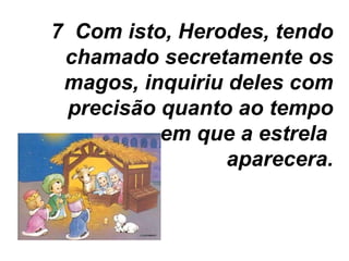 7  Com isto, Herodes, tendo chamado secretamente os magos, inquiriu deles com precisão quanto ao tempo em que a estrela  aparecera. 