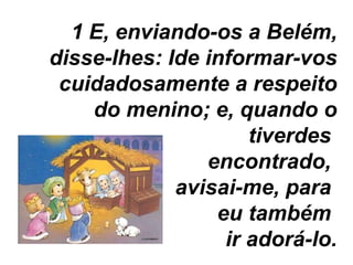 E, enviando-os a Belém, disse-lhes: Ide informar-vos cuidadosamente a respeito do menino; e, quando o tiverdes  encontrado,  avisai-me, para  eu também  ir adorá-lo. 