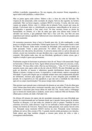 milhões à perdição, enganando-os. No seu engano, eles mesmos foram enganados, e
agora todos estão perdidos, e sabem disso.

Mas os justos agora estão calmos. Sabem o dia e a hora da volta do Salvador. Na
véspera do dia anunciado, estão excitados de alegria. Será no dia seguinte, no horário
estipulado. Não vai haver engano, o próprio DEUS o revelou. À noite, não tem sono,
vigiam em grupos, felizes: este é o último dia no planeta Terra, escuro por causa do
pecado. Conversam entre si, relembrando as promessas, maravilhando-se de serem os
privilegiados a aguardar o Seu sinal vivos. Os dias recentes foram os piores da
humanidade, no entanto, só o fato de saber que após essa última noite veriam O
salvador nas nuvens, e que poderiam falar face a face com Ele, isso lhes era uma
experiência por demais agradável. Saboreavam esses momentos como um preparo para
festa de casamento.

Os momentos passavam, hora a hora ia ficando para trás. Já alta madrugada, a cada
pouco os relógios eram consultados. Faltam agora menos de 12 horas para verem o sinal
do Filho do Homem. Estão muito excitados de felicidade, pela experiência única que
estão passando. Valeu a pena perseverar. Foi difícil, mas agora já desfrutam a
expectativa da vida eterna, tão próxima. A conversa amena entre os salvos não para um
minuto, exceto nos momentos em que decidem orar, o que sempre estarão fazendo em
conjunto. Não pedem nada, mas, em sua felicidade, agradecem a tantas coisas, que o
impulso à oração é quase que permanente.

Finalmente surgem no horizonte os primeiros raios do sol. Nasce o dia anunciado. Surge
no horizonte o último dia na Terra. Agora faltam poucas horas para ver a nuvem, e nela,
O Salvador. “Os teus olhos verão o Rei na sua formosura…” (Isa. 33:17) A expectativa
aumenta muito, pois agora estão no dia da volta de JESUS. Há uma felicidade que não
pode ser descrita, só mesmo o saberemos quando desfrutarmos desses momentos.
Minuto a minuto, o tempo se escoa. A expectativa, a cada minuto, supera a sensação de
felicidade. O gozo pela alegria que se expande sempre mais está compensando décadas
de sofrimento, mesmos para aqueles que foram os mais atingidos pela crueldade do
pecado. Se a expectativa já é tão agradável, o que não será a realidade da vida eterna
após ter os corpos transformados? Em pouco tempo todos saberemos.

Não prestam mais atenção para a destruição do planeta ao seu redor. É dia de olhar para
cima. Faltam duas horas para o momento marcado, mas, já estão a olhar para cima. Eles
perscrutam o horizonte para trocar idéias de onde Ele virá. Assim como o relâmpago
que se mostra do oriente para o ocidente, assim será a vinda do Filho do Homem. Eles
olham para o oriente, de onde o Salvador virá.

Os últimos 60 minutos de espera são de ansiedade misturada com uma felicidade que
jamais foi experimentada por ser humano desde que o pecado tomou posse do planeta.
Famílias se abraçam, e os que estão sós, juntam-se com os grupos. Também os seres
celestiais, invisíveis, estão ansiosos. Logo vai ser realizado o maior resgate de todos os
tempos da história do Universo. Nunca houve nada parecido, nem jamais haverá outra
vez. Pensando nesse momento JESUS morreu na cruz. Pensando nesse momento,
milhares de servos fiéis creram n’Ele. A grande maioria ainda permanece nos túmulos.
Nada sabem que logo também chegará o minuto para terem de volta a vida e
ressurgirem transformados.
 