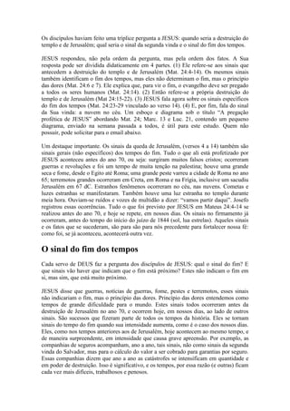 Os discípulos haviam feito uma tríplice pergunta a JESUS: quando seria a destruição do
templo e de Jerusalém; qual seria o sinal da segunda vinda e o sinal do fim dos tempos.

JESUS respondeu, não pela ordem da pergunta, mas pela ordem dos fatos. A Sua
resposta pode ser dividida didaticamente em 4 partes. (1) Ele refere-se aos sinais que
antecedem a destruição do templo e de Jerusalém (Mat. 24:4-14). Os mesmos sinais
também identificam o fim dos tempos, mas eles não determinam o fim, mas o princípio
das dores (Mat. 24:6 e 7). Ele explica que, para vir o fim, o evangelho deve ser pregado
a todos os seres humanos (Mat. 24:14). (2) Então refere-se a própria destruição do
templo e de Jerusalém (Mat 24:15-22). (3) JESUS fala agora sobre os sinais específicos
do fim dos tempos (Mat. 24:23-29 vinculado ao verso 14). (4) E, por fim, fala do sinal
da Sua vinda: a nuvem no céu. Um esboço e diagrama sob o título “A pregação
profética de JESUS” abordando Mat. 24; Marc. 13 e Luc. 21, contendo um pequeno
diagrama, enviado na semana passada a todos, é útil para este estudo. Quem não
possuir, pode solicitar para o email abaixo.

Um destaque importante. Os sinais da queda de Jerusalém, (versos 4 a 14) também são
sinais gerais (não específicos) dos tempos do fim. Tudo o que ali está profetizado por
JESUS aconteceu antes do ano 70, ou seja: surgiram muitos falsos cristos; ocorreram
guerras e revoluções e foi um tempo de muita tenção na palestina; houve uma grande
seca e fome, desde o Egito até Roma; uma grande peste varreu a cidade de Roma no ano
65; terremotos grandes ocorreram em Creta, em Roma e na Frígia, inclusive um sacudiu
Jerusalém em 67 dC. Estranhos fenômenos ocorreram no céu, nas nuvens. Cometas e
luzes estranhas se manifestaram. Também houve uma luz estranha no templo durante
meia hora. Ouviam-se ruídos e vozes de multidão a dizer: “vamos partir daqui”. Josefo
registrou essas ocorrências. Tudo o que foi previsto por JESUS em Mateus 24:4-14 se
realizou antes do ano 70, e hoje se repete, em nossos dias. Os sinais no firmamento já
ocorreram, antes do tempo do início do juízo de 1844 (sol, lua estrelas). Aqueles sinais
e os fatos que se sucederam, são para são para nós precedente para fortalecer nossa fé:
como foi, se já aconteceu, acontecerá outra vez.

O sinal do fim dos tempos
Cada servo de DEUS faz a pergunta dos discípulos de JESUS: qual o sinal do fim? E
que sinais vão haver que indicam que o fim está próximo? Estes não indicam o fim em
si, mas sim, que está muito próximo.

JESUS disse que guerras, notícias de guerras, fome, pestes e terremotos, esses sinais
não indicariam o fim, mas o princípio das dores. Princípio das dores entendemos como
tempos de grande dificuldade para o mundo. Estes sinais todos ocorreram antes da
destruição de Jerusalém no ano 70, e ocorrem hoje, em nossos dias, ao lado de outros
sinais. São sucessos que fizeram parte de todos os tempos da história. Eles se tornam
sinais do tempo do fim quando sua intensidade aumenta, como é o caso dos nossos dias.
Eles, como nos tempos anteriores aos de Jerusalém, hoje acontecem ao mesmo tempo, e
de maneira surpreendente, em intensidade que causa grave apreensão. Por exemplo, as
companhias de seguros acompanham, ano a ano, tais sinais, não como sinais da segunda
vinda do Salvador, mas para o cálculo do valor a ser cobrado para garantias por seguro.
Essas companhias dizem que ano a ano as catástrofes se intensificam em quantidade e
em poder de destruição. Isso é significativo, e os tempos, por essa razão (e outras) ficam
cada vez mais difíceis, trabalhosos e penosos.
 
