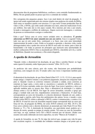 desconcertar dias de programas babilônicos, confusos e sem conteúdo fundamentado na
Bíblia. Há um grande poder no pouco que leva o conteúdo da verdade.

Há o programa dos pequenos grupos. Isso é um sinal dentro do sinal da pregação. A
igreja está sendo organizada para um sistema simples mas poderoso de estudo da Bíblia,
tanto entre os membros quanto com terceiros. E o que mais? Foram produzidas fitas de
vídeo e CDs, e DVDs, que estão sendo utilizados nos lares, além dos tradicionais livros
aos milhões. Isto tudo são os três anjos voando. Há a internet, por sites e por emails,
levando a mensagem a milhões de endereços. Alguns escrevem mensagens, e centenas
de pessoas as retransmitem a amigos e conhecidos.

Falta o que? Talvez uma só coisa: maior unidade entre os adoradores. É preciso
adorarmos ao DEUS de amor amando-nos uns aos outros. Esse é o segredo! Então,
tudo isso que já está sendo feito, continuará a se fazer, mas com uma intensidade
impressionante de poder a mais. Então se levantará a oposição, e decretos virão, (serão
desengavetados) mas o poder dos servos de DEUS será cada vez maior, para o bem da
humanidade e de todas as pessoas de princípios que merecem uma oportunidade de
melhor conhecerem JESUS. Elas se encantarão por JESUS, e decidirão servi-lo, e sairão
de Babilônia. Quando isso acontecer, o fim estará chegando.

A queda de Jerusalém
“Quando virdes o abominável da desolação, de que falou o profeta Daniel, no lugar
santo (quem lê entenda), então fujam para os montes” (Mat. 24:15 e 16)

As profecias são uma ciência, pois são exatas, não funcionam por probabilidade
estatística, com margem de erro. O estudo sobre esse texto é importante também para
nós.

O abominável da desolação, de que falou Daniel (Dan 9:27; 11:31; 12:11) é, para aquele
tempo antigo, o império romano e seu poderoso paganismo, desejoso de conquistar tudo
para si. Quando vissem os exércitos romanos cercando a cidade, esses exércitos já
estariam no lugar santo, a terra onde se encontrava o santuário de DEUS, embora a
nação já O tivesse rejeitado, então era a hora de fugir. Esse texto é genérico, e deve ser
aplicado também para os nossos dias. Hoje o abominável da desolação é a tríplice
aliança contra a Lei de DEUS. Em lugar de cercar Jerusalém, cercarão a igreja que
prega a verdade toda com leis, impedimentos comerciais e financeiros. O sinal hoje,
correspondente ao cerco de Jerusalém, é o decreto dominical. Quando ele sair, então a
aliança pagã e espírita, pela força dos parlamentos dos países, levou o mundo a uma
atitude contra DEUS, contra a adoração a DEUS, contra o remanescente, e contra a Lei
de DEUS. O sinal do cerco de Jerusalém naquele tempo corresponde hoje ao cerco por
força de leis, da pregação da Bíblia, tal como JESUS ordenou (ver Mat. 28:18 a 20)
Esse cerco culmina com o decreto dominical, já anunciado por João Paulo II (ver Dies
Domini, p. 72 e 74). A destruição de Jerusalém, seu equivalente atual, poderia ser o
decreto de morte, quando as pragas já estarão caindo. Tal como no caso de Jerusalém,
será hoje, ou seja, nenhum servo fiel a DEUS morrerá por tal decreto. (Sobre esse
assunto está sendo elaborado um texto específico, na série “Marcos da Verdade”.)

A queda de Jerusalém, no ano 70, foi algo tão terrível que, escapar com vida foi para
eles excelente negócio. A crueldade dos soldados romanos chegou a tal ponto que se
 