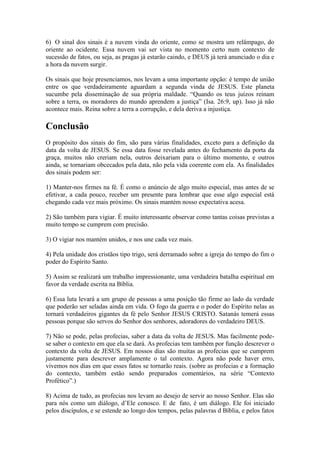 6) O sinal dos sinais é a nuvem vinda do oriente, como se mostra um relâmpago, do
oriente ao ocidente. Essa nuvem vai ser vista no momento certo num contexto de
sucessão de fatos, ou seja, as pragas já estarão caindo, e DEUS já terá anunciado o dia e
a hora da nuvem surgir.

Os sinais que hoje presenciamos, nos levam a uma importante opção: é tempo de união
entre os que verdadeiramente aguardam a segunda vinda de JESUS. Este planeta
sucumbe pela disseminação de sua própria maldade. “Quando os teus juízos reinam
sobre a terra, os moradores do mundo aprendem a justiça” (Isa. 26:9, up). Isso já não
acontece mais. Reina sobre a terra a corrupção, e dela deriva a injustiça.

Conclusão
O propósito dos sinais do fim, são para várias finalidades, exceto para a definição da
data da volta de JESUS. Se essa data fosse revelada antes do fechamento da porta da
graça, muitos não creriam nela, outros deixariam para o último momento, e outros
ainda, se tornariam obcecados pela data, não pela vida coerente com ela. As finalidades
dos sinais podem ser:

1) Manter-nos firmes na fé. É como o anúncio de algo muito especial, mas antes de se
efetivar, a cada pouco, receber um presente para lembrar que esse algo especial está
chegando cada vez mais próximo. Os sinais mantém nosso expectativa acesa.

2) São também para vigiar. É muito interessante observar como tantas coisas previstas a
muito tempo se cumprem com precisão.

3) O vigiar nos mantém unidos, e nos une cada vez mais.

4) Pela unidade dos cristãos tipo trigo, será derramado sobre a igreja do tempo do fim o
poder do Espírito Santo.

5) Assim se realizará um trabalho impressionante, uma verdadeira batalha espiritual em
favor da verdade escrita na Bíblia.

6) Essa luta levará a um grupo de pessoas a uma posição tão firme ao lado da verdade
que poderão ser seladas ainda em vida. O fogo da guerra e o poder do Espírito nelas as
tornará verdadeiros gigantes da fé pelo Senhor JESUS CRISTO. Satanás temerá essas
pessoas porque são servos do Senhor dos senhores, adoradores do verdadeiro DEUS.

7) Não se pode, pelas profecias, saber a data da volta de JESUS. Mas facilmente pode-
se saber o contexto em que ela se dará. As profecias tem também por função descrever o
contexto da volta de JESUS. Em nossos dias são muitas as profecias que se cumprem
justamente para descrever amplamente o tal contexto. Agora não pode haver erro,
vivemos nos dias em que esses fatos se tornarão reais. (sobre as profecias e a formação
do contexto, também estão sendo preparados comentários, na série “Contexto
Profético”.)

8) Acima de tudo, as profecias nos levam ao desejo de servir ao nosso Senhor. Elas são
para nós como um diálogo, d’Ele conosco. E de fato, é um diálogo. Ele foi iniciado
pelos discípulos, e se estende ao longo dos tempos, pelas palavras d Bíblia, e pelos fatos
 