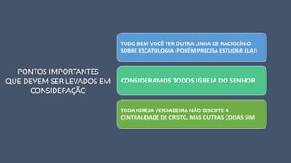 PONTOS IMPORTANTES
QUE DEVEM SER LEVADOS EM
CONSIDERAÇÃO
TUDO BEM VOCÊ TER OUTRA LINHA DE RACIOCÍNIO
SOBRE ESCATOLOGIA (PORÉM PRECISA ESTUDAR ELA!)
CONSIDERAMOS TODOS IGREJA DO SENHOR
TODA IGREJA VERDADEIRA NÃO DISCUTE A
CENTRALIDADE DE CRISTO, MAS OUTRAS COISAS SIM
 