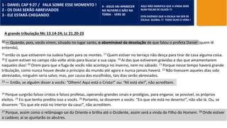MATEUS 24
15 — Quando, pois, vocês virem, situado no lugar santo, o abominável da desolação de que falou o profeta Daniel (quem lê
entenda),
1 - DANIEL CAP 9:27 / FALA SOBRE ESSE MOMENTO !
2 - OS DIAS SERÃO ABREVIADOS
3 - ELE ESTARÁ CHEGANDO
4 - JESUS VAI APARECER
NA NUVENS E NÃO NA
TERRA - VERS 30
AQUI NÃO SIGNIFICA QUE A VINDA SERÁ
NUM PISCAR DE OLHOS !!!
ESTA DIZENDO QUE A ESCALA VAI SER DE
ESCALA GLOBAL !!! TODO OLHO O VERA !
A grande tribulação Mc 13.14-24; Lc 21.20-23
16 então os que estiverem na Judeia fujam para os montes. 17 Quem estiver no terraço não desça para tirar de casa alguma coisa.
18 E quem estiver no campo não volte atrás para buscar a sua capa. 19 Ai das que estiverem grávidas e das que amamentarem
naqueles dias! 20 Orem para que a fuga de vocês não aconteça no inverno, nem no sábado. 21 Porque nesse tempo haverá grande
tribulação, como nunca houve desde o princípio do mundo até agora e nunca jamais haverá. 22 Não tivessem aqueles dias sido
abreviados, ninguém seria salvo; mas, por causa dos escolhidos, tais dias serão abreviados.
23 — Então, se alguém disser a vocês: “Olhem! Aqui está o Cristo!” ou: “Ali está ele!”, não acreditem.
24 Porque surgirão falsos cristos e falsos profetas, operando grandes sinais e prodígios, para enganar, se possível, os próprios
eleitos. 25 Eis que tenho predito isso a vocês. 26 Portanto, se disserem a vocês: “Eis que ele está no deserto!”, não vão lá. Ou, se
disserem: “Eis que ele está no interior da casa!”, não acreditem.
27 Porque, assim como o relâmpago sai do Oriente e brilha até o Ocidente, assim será a vinda do Filho do Homem. 28 Onde estiver
o cadáver, aí se ajuntarão os abutres.
 