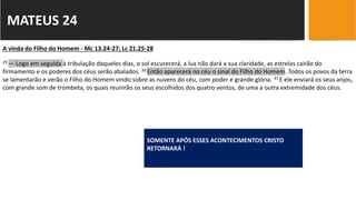 MATEUS 24
SOMENTE APÓS ESSES ACONTECIMENTOS CRISTO
RETORNARÁ !
A vinda do Filho do Homem - Mc 13.24-27; Lc 21.25-28
29 — Logo em seguida à tribulação daqueles dias, o sol escurecerá, a lua não dará a sua claridade, as estrelas cairão do
firmamento e os poderes dos céus serão abalados. 30 Então aparecerá no céu o sinal do Filho do Homem. Todos os povos da terra
se lamentarão e verão o Filho do Homem vindo sobre as nuvens do céu, com poder e grande glória. 31 E ele enviará os seus anjos,
com grande som de trombeta, os quais reunirão os seus escolhidos dos quatro ventos, de uma a outra extremidade dos céus.
 