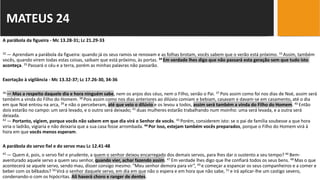 A parábola da figueira - Mc 13.28-31; Lc 21.29-33
32 — Aprendam a parábola da figueira: quando já os seus ramos se renovam e as folhas brotam, vocês sabem que o verão está próximo. 33 Assim, também
vocês, quando virem todas estas coisas, saibam que está próximo, às portas. 34 Em verdade lhes digo que não passará esta geração sem que tudo isto
aconteça. 35 Passará o céu e a terra, porém as minhas palavras não passarão.
Exortação à vigilância - Mc 13.32-37; Lc 17.26-30, 34-36
36 — Mas a respeito daquele dia e hora ninguém sabe, nem os anjos dos céus, nem o Filho, senão o Pai. 37 Pois assim como foi nos dias de Noé, assim será
também a vinda do Filho do Homem. 38 Pois assim como nos dias anteriores ao dilúvio comiam e bebiam, casavam e davam-se em casamento, até o dia
em que Noé entrou na arca, 39 e não o perceberam, até que veio o dilúvio e os levou a todos, assim será também a vinda do Filho do Homem. 40 Então
dois estarão no campo: um será levado, e o outro será deixado; 41 duas mulheres estarão trabalhando num moinho: uma será levada, e a outra será
deixada.
42 — Portanto, vigiem, porque vocês não sabem em que dia virá o Senhor de vocês. 43 Porém, considerem isto: se o pai de família soubesse a que hora
viria o ladrão, vigiaria e não deixaria que a sua casa fosse arrombada. 44 Por isso, estejam também vocês preparados, porque o Filho do Homem virá à
hora em que vocês menos esperam.
A parábola do servo fiel e do servo mau Lc 12.41-48
45 — Quem é, pois, o servo fiel e prudente, a quem o senhor deixou encarregado dos demais servos, para lhes dar o sustento a seu tempo? 46 Bem-
aventurado aquele servo a quem seu senhor, quando vier, achar fazendo assim. 47 Em verdade lhes digo que lhe confiará todos os seus bens. 48 Mas o que
acontecerá se aquele servo, sendo mau, disser consigo mesmo: “Meu senhor demora para vir”, 49 e começar a espancar os seus companheiros e a comer e
beber com os bêbados? 50 Virá o senhor daquele servo, em dia em que não o espera e em hora que não sabe, 51 e irá aplicar-lhe um castigo severo,
condenando-o com os hipócritas. Ali haverá choro e ranger de dentes.
MATEUS 24
 