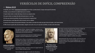 Antíoco IV Epifânio
Considerado pelos judeus
como uma figura do
anticristo
Por volta de 170 a.C., Antíoco IV Epifânio, centrou a sua
atenção na Judeia, assaltou Jerusalém, saqueou o templo,
ordenando uma terrível carnificina.
Procurou insistentemente helenizar (religião grega por
adoção e mesmos fundamentos) o povo judeu.
Antíoco usou a força e a brutalidade sem limites, resistindo
com todo o seu poder a tudo que era sagrado e divino pelo
judaísmo, procurando estabelecer a helenização deste seu
novo território, proibindo radicalmente a adoração e a
obediência ao Deus verdadeiro
No Templo, Antíoco, sacrificou porcos no Lugar Santo em
honra a Júpiter olimpo ou Zeus
Este incidente deu origem à revolta dos Macabeus.
As tropas romanas do general Tito tomam a cidade de
Jerusalém. Em 8 de setembro de 70, o Templo é
incendiado e os habitantes são deportados como
escravos. O Templo, construído por Salomão em 970 a. C.
e reconstruído por Herodes em 19 a. C., era o símbolo e o
centro do poder religioso e político dos judeus
Aparentemente Tito recusou aceitar uma Coroa de erva
(condecoração militar romana) alegando que "não há
mérito em vencer umas gentes abandonadas pelo seu
próprio Deus"
Tito Flávio César
Vespasiano Augusto
Considerado pelos judeus
como uma figura do
anticristo
 