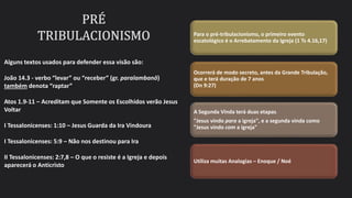Para o pré-tribulacionismo, o primeiro evento
escatológico é o Arrebatamento da Igreja (1 Ts 4.16,17)
Ocorrerá de modo secreto, antes da Grande Tribulação,
que e terá duração de 7 anos
(Dn 9:27)
A Segunda Vinda terá duas etapas.
"Jesus vindo para a igreja", e a segunda vinda como
"Jesus vindo com a igreja"
Utiliza muitas Analogias – Enoque / Noé
Alguns textos usados para defender essa visão são:
João 14.3 - verbo “levar” ou “receber” (gr. paralambanō)
também denota “raptar”
Atos 1.9-11 – Acreditam que Somente os Escolhidos verão Jesus
Voltar
I Tessalonicenses: 1:10 – Jesus Guarda da Ira Vindoura
I Tessalonicenses: 5:9 – Não nos destinou para Ira
II Tessalonicenses: 2:7,8 – O que o resiste é a Igreja e depois
aparecerá o Anticristo
 