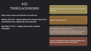 Haverá um Arrebatamento que ocorre no final da Grande
Tribulação
Apenas 1 vinda do Senhor
A ira de Satanás é dirigida aos santos“
A ira de Deus é derramada sobre o Anticristo e seu reino
ímpio, e Deus irá proteger o Seu povo dessa punição.
Leva em consideração todas as grandes provações que a
igreja vem passando no decorrer da história
Alguns textos usados para defender essa visão são:
Mateus 24:21,29 – Apenas depois dos eventos Jesus virá e
esta falando com a Igreja dele nesse período
Apocalipse 7:9,14 – A igreja vence após a Grande
Tribulação
 