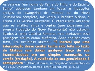 As palavras “em nome do Pai, e do Filho, e do Espírito
Santo” aparecem também em todas as traduções
antigas do evangelho de Mateus ou do Novo
Testamento completo, tais como a Peshitta Siríaca, a
Copta e as versões eslovacas. É interessante observar
que os cristãos sírios e coptas (que possuíam sua
própria tradução do Novo Testamento) não estavam
ligados à Igreja Católica Romana, mas aceitavam essa
passagem bíblica como autêntica. Após analisar esses
fatos, um estudioso afirmou:
.” [Alfred Plummer, An Exegetical Commentary on
the Gospel of Matthew (James Family Reprint, s/d), p. 432.]
 