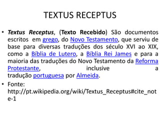 TEXTUS RECEPTUS
• Textus Receptus, (Texto Recebido) São documentos
escritos em grego, do Novo Testamento, que serviu de
base para diversas traduções dos século XVI ao XIX,
como a Bíblia de Lutero, a Bíblia Rei James e para a
maioria das traduções do Novo Testamento da Reforma
Protestante, inclusive a
tradução portuguesa por Almeida.
• Fonte:
http://pt.wikipedia.org/wiki/Textus_Receptus#cite_not
e-1
 